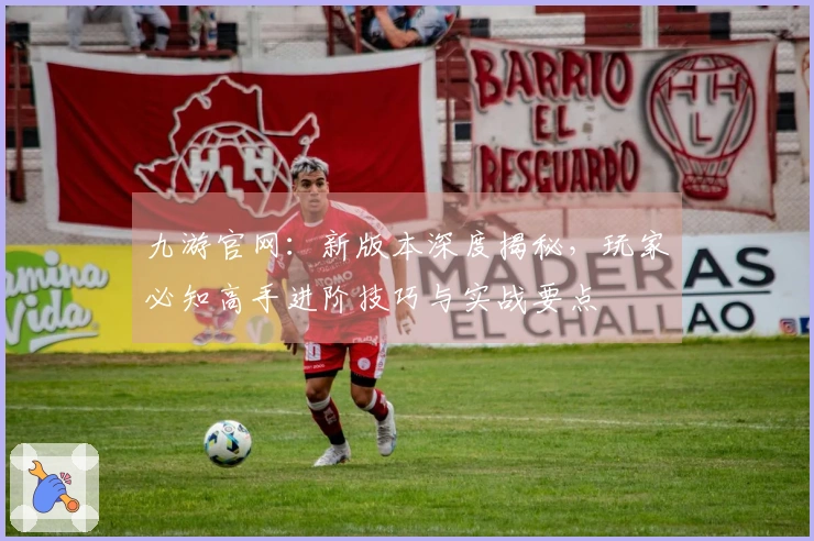 九游官网：新版本深度揭秘，玩家必知高手进阶技巧与实战要点