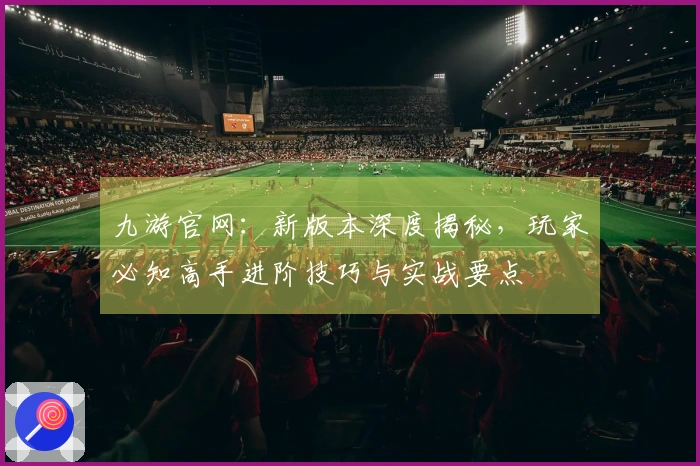 九游官网：新版本深度揭秘，玩家必知高手进阶技巧与实战要点